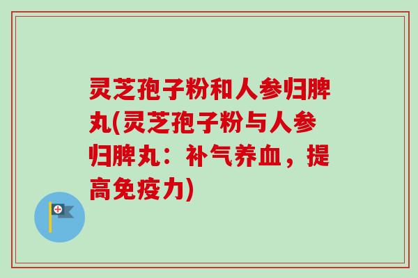 灵芝孢子粉和人参归脾丸(灵芝孢子粉与人参归脾丸:,提高免疫力) 灵芝孢子粉和人参归脾丸(灵芝孢子粉与人参归脾丸:,提高免疫力)