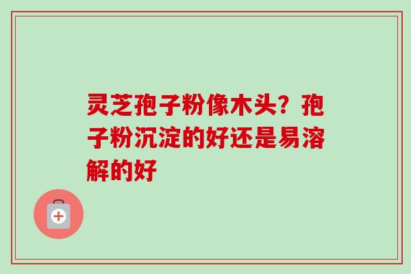 灵芝孢子粉像木头？孢子粉沉淀的好还是易溶解的好