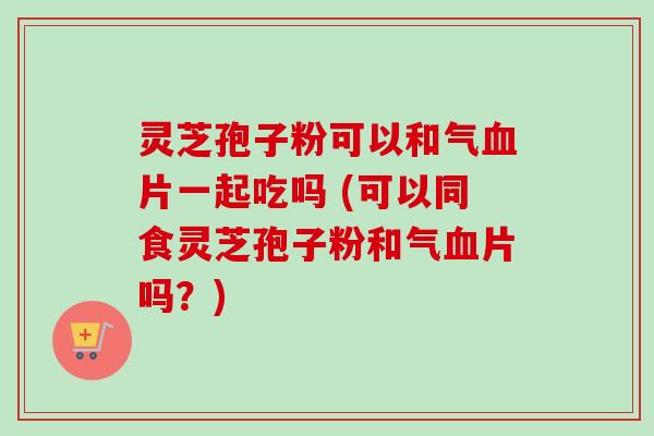灵芝孢子粉可以和气片一起吃吗 (可以同食灵芝孢子粉和气片吗?) 灵芝孢子粉可以和气片一起吃吗 (可以同食灵芝孢子粉和气片吗?)