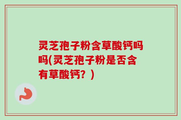 灵芝孢子粉含草酸钙吗吗(灵芝孢子粉是否含有草酸钙?) 灵芝孢子粉含草酸钙吗吗(灵芝孢子粉是否含有草酸钙?)