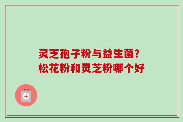 灵芝孢子粉与益生菌?松花粉和灵芝粉哪个好 灵芝孢子粉与益生菌?松花粉和灵芝粉哪个好