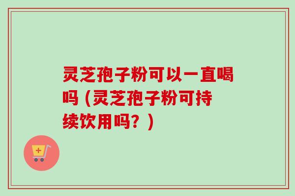 灵芝孢子粉可以一直喝吗 (灵芝孢子粉可持续饮用吗？)