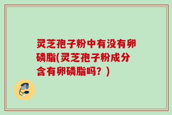 灵芝孢子粉中有没有卵磷脂(灵芝孢子粉成分含有卵磷脂吗?) 灵芝孢子粉中有没有卵磷脂(灵芝孢子粉成分含有卵磷脂吗?)
