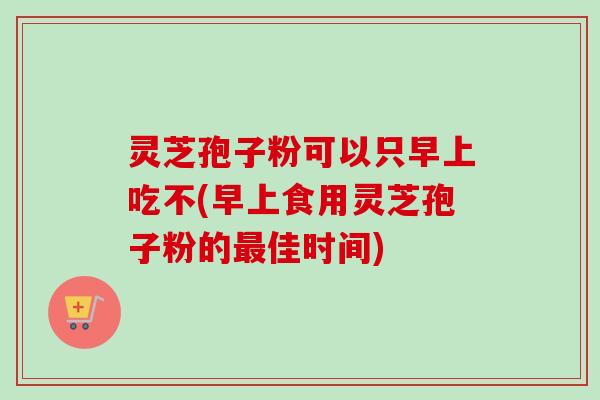 灵芝孢子粉可以只早上吃不(早上食用灵芝孢子粉的佳时间) 灵芝孢子粉可以只早上吃不(早上食用灵芝孢子粉的佳时间)