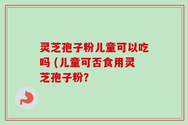 灵芝孢子粉儿童可以吃吗 (儿童可否食用灵芝孢子粉? 灵芝孢子粉儿童可以吃吗 (儿童可否食用灵芝孢子粉?