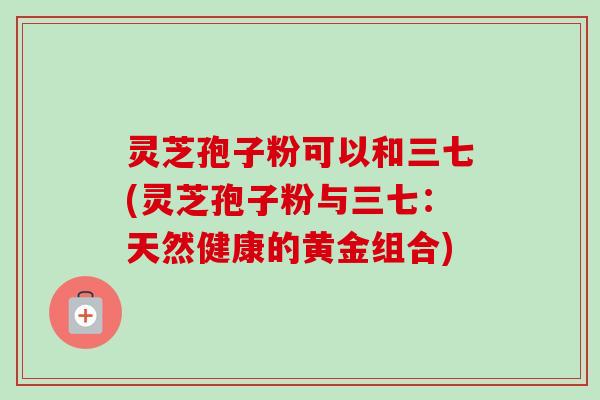 灵芝孢子粉可以和三七(灵芝孢子粉与三七：天然健康的黄金组合)
