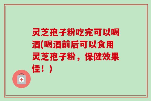 灵芝孢子粉吃完可以喝酒(喝酒前后可以食用灵芝孢子粉,保健效果佳!) 灵芝孢子粉吃完可以喝酒(喝酒前后可以食用灵芝孢子粉,保健效果佳!)