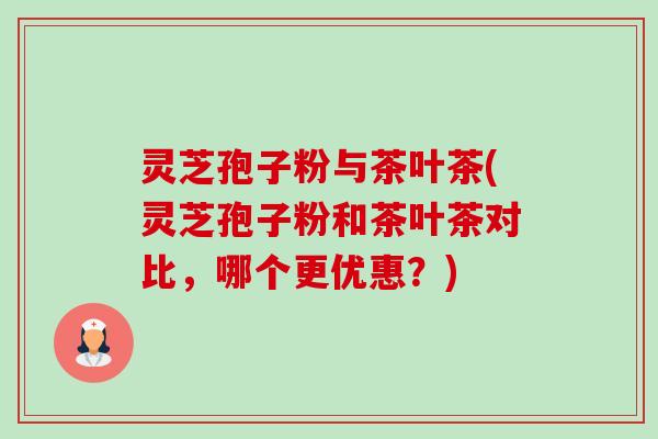 灵芝孢子粉与茶叶茶(灵芝孢子粉和茶叶茶对比，哪个更优惠？)