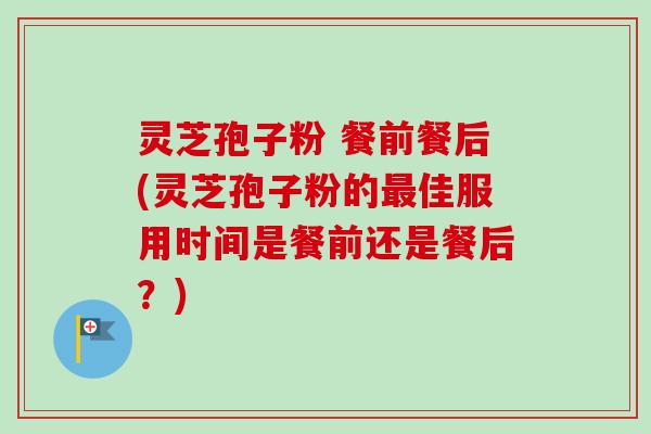 灵芝孢子粉 餐前餐后(灵芝孢子粉的佳服用时间是餐前还是餐后？)