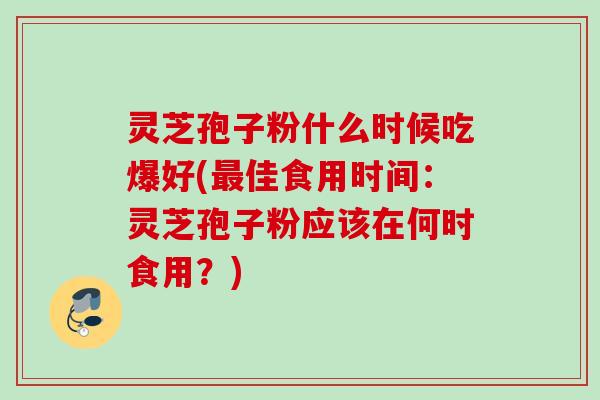 灵芝孢子粉什么时候吃爆好(佳食用时间：灵芝孢子粉应该在何时食用？)