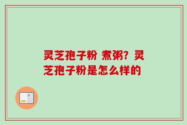 灵芝孢子粉 煮粥?灵芝孢子粉是怎么样的 灵芝孢子粉 煮粥?灵芝孢子粉是怎么样的