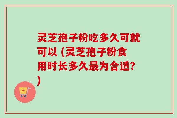 灵芝孢子粉吃多久可就可以 (灵芝孢子粉食用时长多久为合适？)