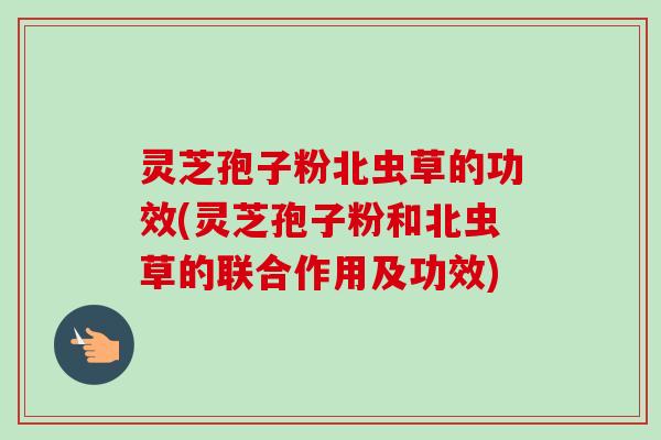 灵芝孢子粉北虫草的功效(灵芝孢子粉和北虫草的联合作用及功效)