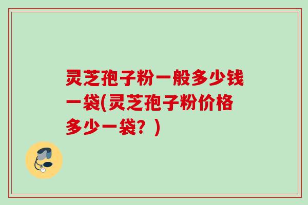 灵芝孢子粉一般多少钱一袋(灵芝孢子粉价格多少一袋？)