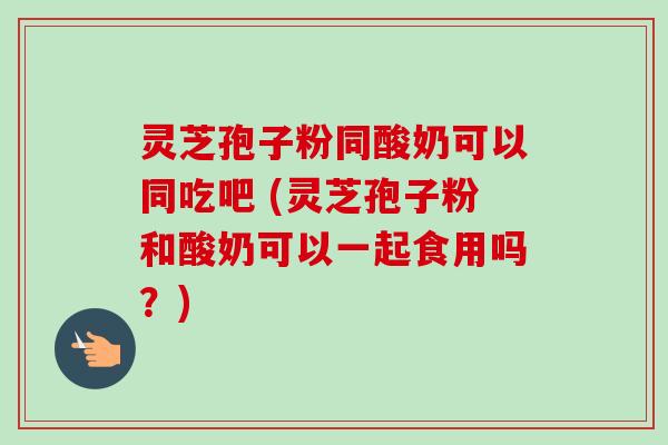 灵芝孢子粉同酸奶可以同吃吧 (灵芝孢子粉和酸奶可以一起食用吗?) 灵芝孢子粉同酸奶可以同吃吧 (灵芝孢子粉和酸奶可以一起食用吗?)