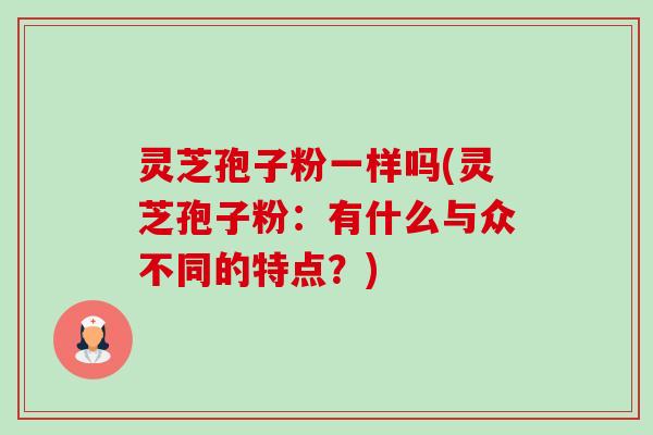 灵芝孢子粉一样吗(灵芝孢子粉：有什么与众不同的特点？)