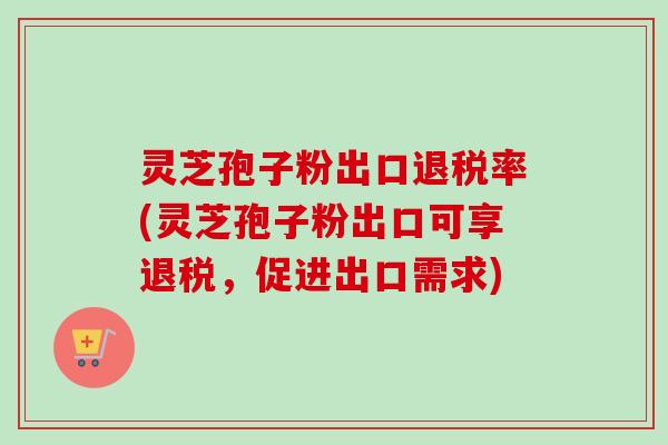 灵芝孢子粉出口退税率(灵芝孢子粉出口可享退税,促进出口需求) 灵芝孢子粉出口退税率(灵芝孢子粉出口可享退税,促进出口需求)