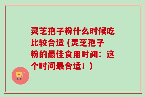 灵芝孢子粉什么时候吃比较合适 (灵芝孢子粉的佳食用时间：这个时间合适！)
