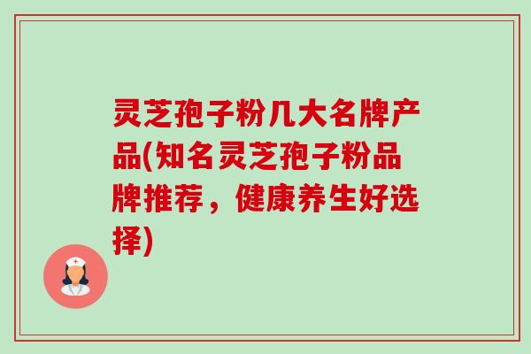灵芝孢子粉几大名牌产品(知名灵芝孢子粉品牌推荐,健康养生好选择) 灵芝孢子粉几大名牌产品(知名灵芝孢子粉品牌推荐,健康养生好选择)