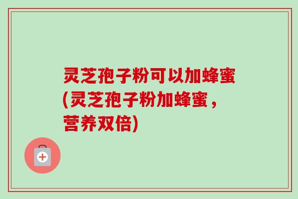 灵芝孢子粉可以加蜂蜜(灵芝孢子粉加蜂蜜,营养双倍) 灵芝孢子粉可以加蜂蜜(灵芝孢子粉加蜂蜜,营养双倍)