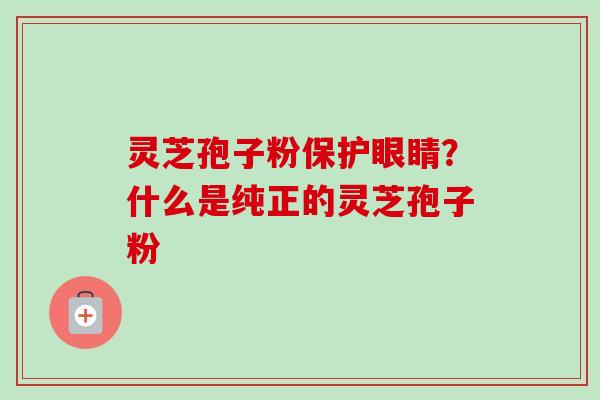 灵芝孢子粉保护眼睛?什么是纯正的灵芝孢子粉 灵芝孢子粉保护眼睛?什么是纯正的灵芝孢子粉