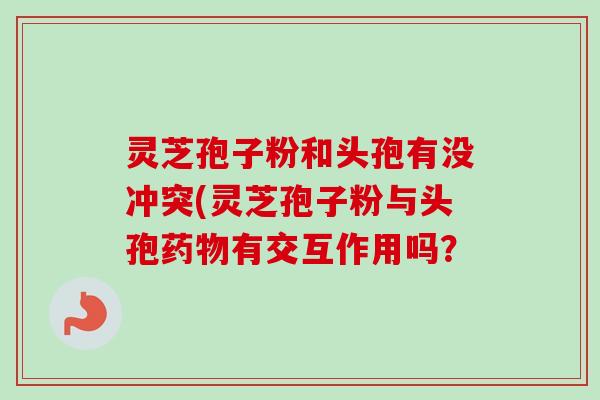 灵芝孢子粉和头孢有没冲突(灵芝孢子粉与头孢有交互作用吗? 灵芝孢子粉和头孢有没冲突(灵芝孢子粉与头孢有交互作用吗?