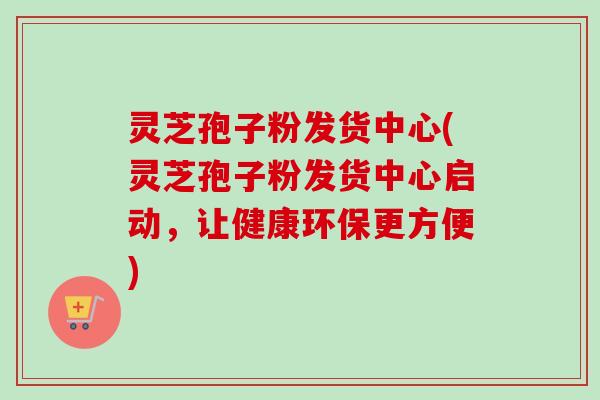 灵芝孢子粉发货中心(灵芝孢子粉发货中心启动,让健康环保更方便) 灵芝孢子粉发货中心(灵芝孢子粉发货中心启动,让健康环保更方便)