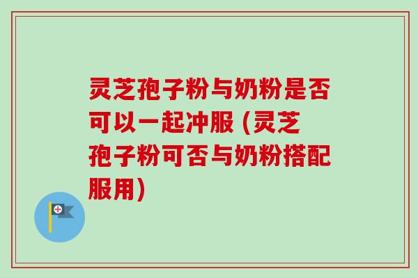 灵芝孢子粉与奶粉是否可以一起冲服 (灵芝孢子粉可否与奶粉搭配服用)