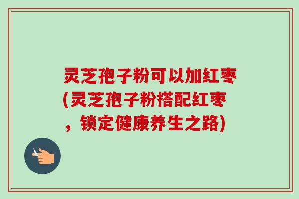 灵芝孢子粉可以加红枣(灵芝孢子粉搭配红枣，锁定健康养生之路)