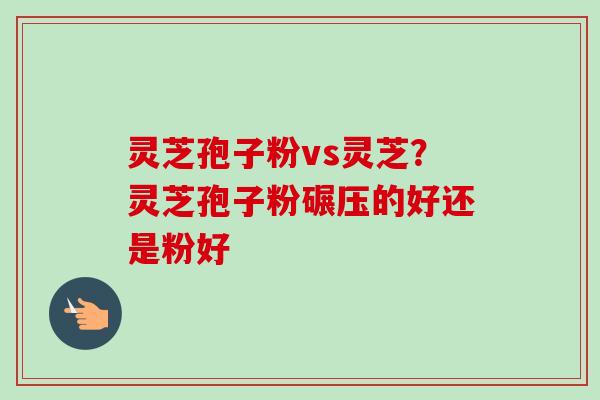 灵芝孢子粉vs灵芝?灵芝孢子粉碾压的好还是粉好 灵芝孢子粉vs灵芝?灵芝孢子粉碾压的好还是粉好
