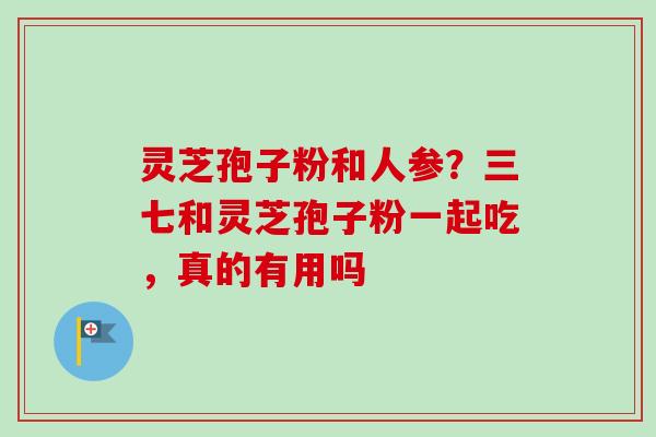 灵芝孢子粉和人参?三七和灵芝孢子粉一起吃,真的有用吗 灵芝孢子粉和人参?三七和灵芝孢子粉一起吃,真的有用吗