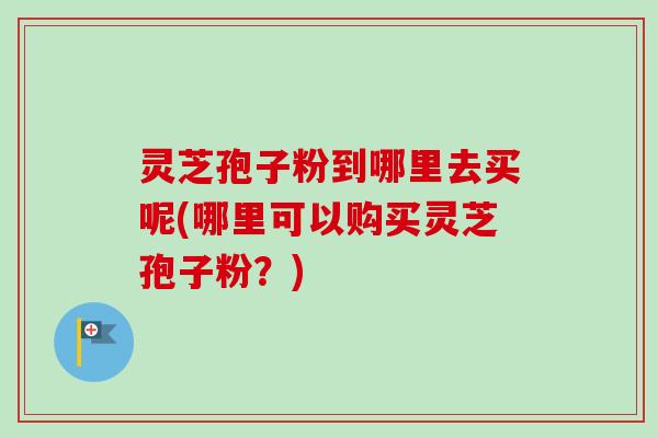 灵芝孢子粉到哪里去买呢(哪里可以购买灵芝孢子粉?) 灵芝孢子粉到哪里去买呢(哪里可以购买灵芝孢子粉?)