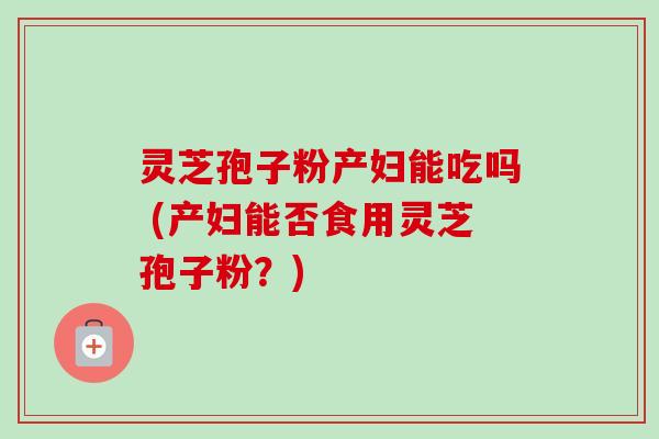 灵芝孢子粉产妇能吃吗 (产妇能否食用灵芝孢子粉?) 灵芝孢子粉产妇能吃吗 (产妇能否食用灵芝孢子粉?)