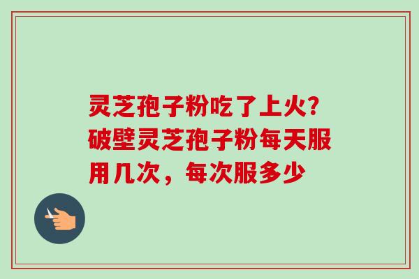灵芝孢子粉吃了上火?破壁灵芝孢子粉每天服用几次,每次服多少 灵芝孢子粉吃了上火?破壁灵芝孢子粉每天服用几次,每次服多少