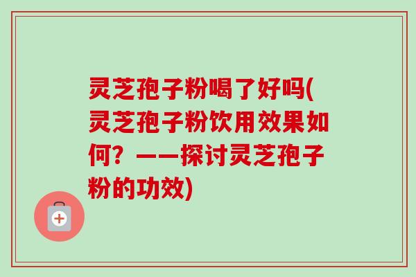 灵芝孢子粉喝了好吗(灵芝孢子粉饮用效果如何？——探讨灵芝孢子粉的功效)