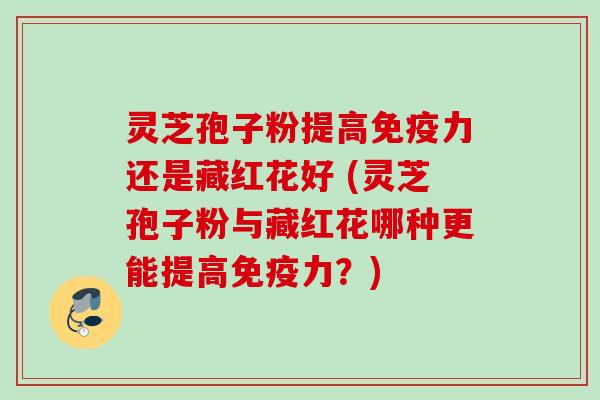 灵芝孢子粉提高免疫力还是藏红花好 (灵芝孢子粉与藏红花哪种更能提高免疫力?) 灵芝孢子粉提高免疫力还是藏红花好 (灵芝孢子粉与藏红花哪种更能提高免疫力?)