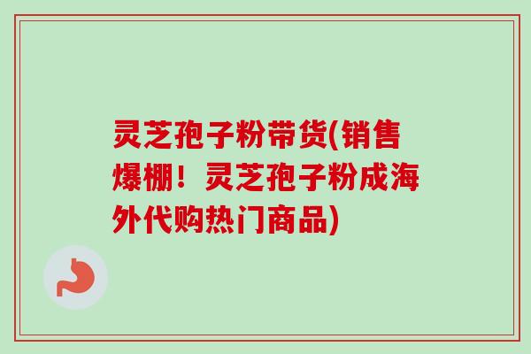 灵芝孢子粉带货(销售爆棚!灵芝孢子粉成海外代购热门商品) 灵芝孢子粉带货(销售爆棚!灵芝孢子粉成海外代购热门商品)