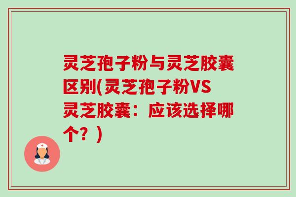 灵芝孢子粉与灵芝胶囊区别(灵芝孢子粉VS灵芝胶囊：应该选择哪个？)