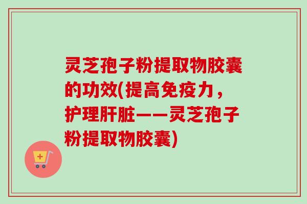 灵芝孢子粉提取物胶囊的功效(提高免疫力，护理——灵芝孢子粉提取物胶囊)