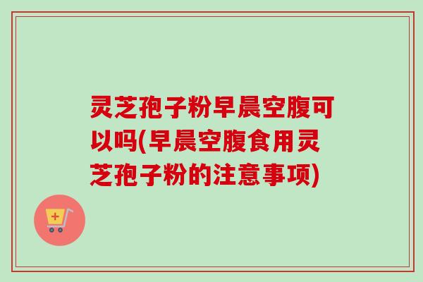 灵芝孢子粉早晨空腹可以吗(早晨空腹食用灵芝孢子粉的注意事项) 灵芝孢子粉早晨空腹可以吗(早晨空腹食用灵芝孢子粉的注意事项)