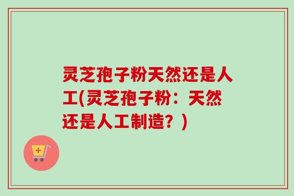 灵芝孢子粉天然还是人工(灵芝孢子粉：天然还是人工制造？)