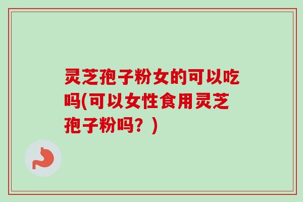 灵芝孢子粉女的可以吃吗(可以女性食用灵芝孢子粉吗？)