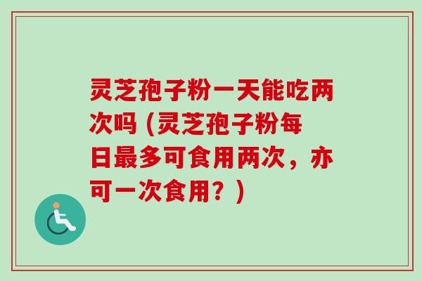 灵芝孢子粉一天能吃两次吗 (灵芝孢子粉每日多可食用两次,亦可一次食用?) 灵芝孢子粉一天能吃两次吗 (灵芝孢子粉每日多可食用两次,亦可一次食用?)