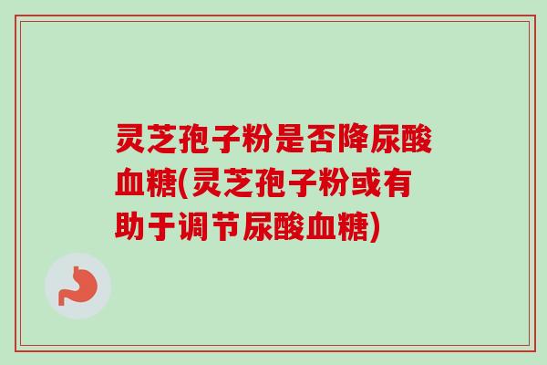 灵芝孢子粉是否降尿酸(灵芝孢子粉或有助于调节尿酸)