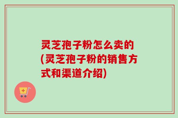 灵芝孢子粉怎么卖的 (灵芝孢子粉的销售方式和渠道介绍) 灵芝孢子粉怎么卖的 (灵芝孢子粉的销售方式和渠道介绍)