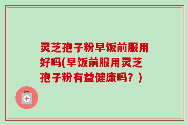 灵芝孢子粉早饭前服用好吗(早饭前服用灵芝孢子粉有益健康吗?) 灵芝孢子粉早饭前服用好吗(早饭前服用灵芝孢子粉有益健康吗?)