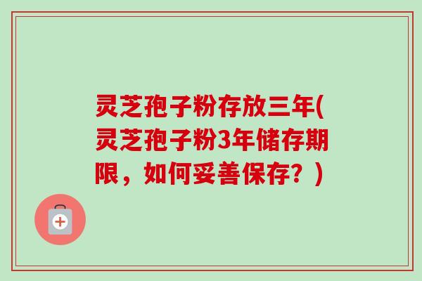 灵芝孢子粉存放三年(灵芝孢子粉3年储存期限,如何妥善保存?) 灵芝孢子粉存放三年(灵芝孢子粉3年储存期限,如何妥善保存?)