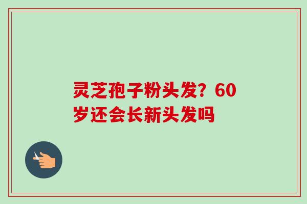 灵芝孢子粉头发?60岁还会长新头发吗 灵芝孢子粉头发?60岁还会长新头发吗