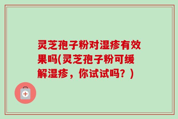 灵芝孢子粉对有效果吗(灵芝孢子粉可缓解,你试试吗?) 灵芝孢子粉对有效果吗(灵芝孢子粉可缓解,你试试吗?)