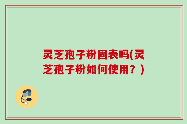 灵芝孢子粉固表吗(灵芝孢子粉如何使用?) 灵芝孢子粉固表吗(灵芝孢子粉如何使用?)